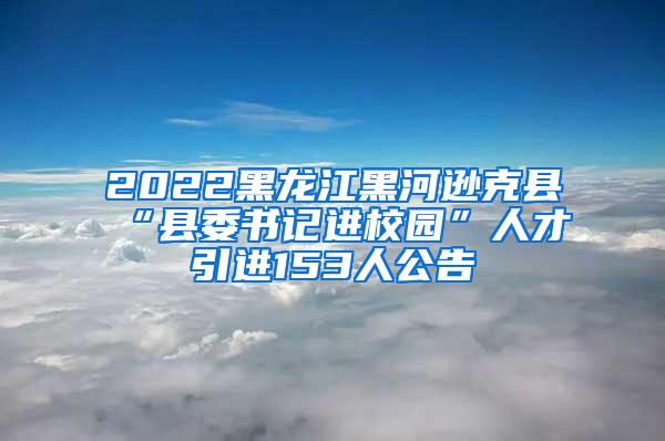 2022黑龙江黑河逊克县“县委书记进校园”人才引进153人公告