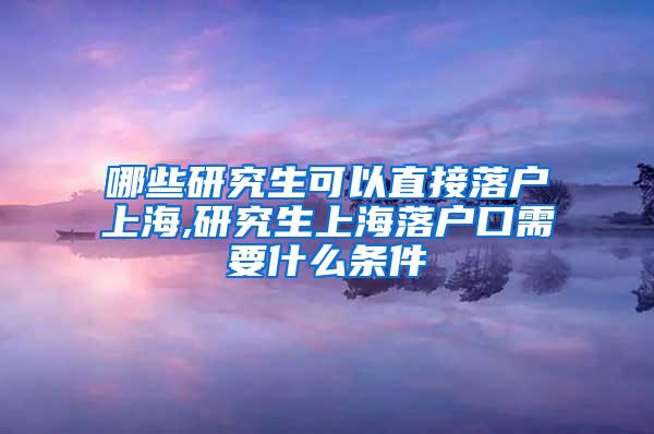 哪些研究生可以直接落户上海,研究生上海落户口需要什么条件