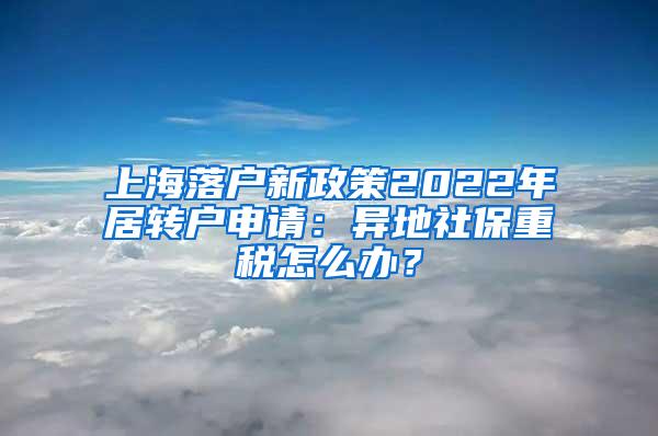 上海落户新政策2022年居转户申请：异地社保重税怎么办？