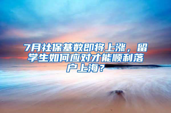 7月社保基数即将上涨，留学生如何应对才能顺利落户上海？