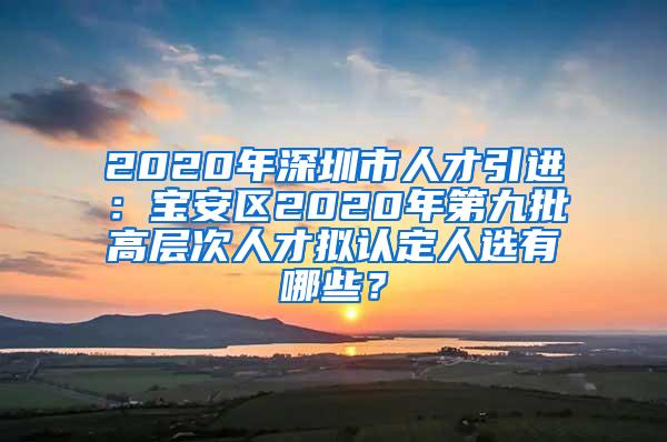 2020年深圳市人才引进：宝安区2020年第九批高层次人才拟认定人选有哪些？