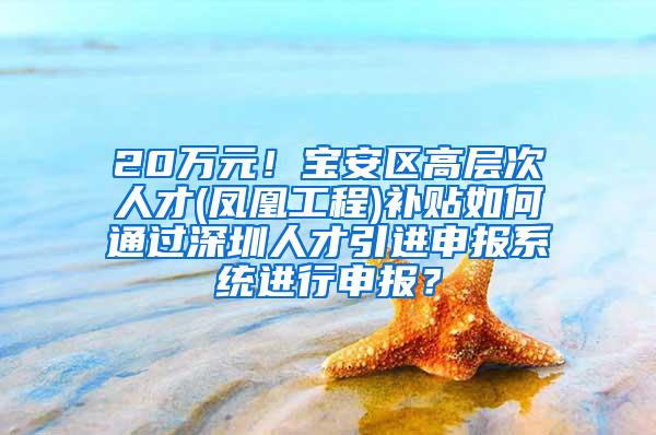 20万元！宝安区高层次人才(凤凰工程)补贴如何通过深圳人才引进申报系统进行申报？