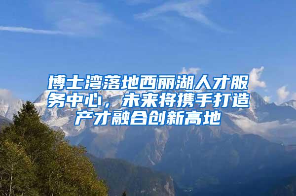 博士湾落地西丽湖人才服务中心，未来将携手打造产才融合创新高地