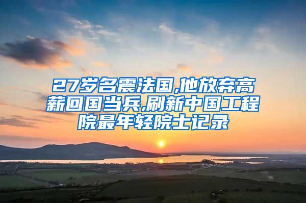 27岁名震法国,他放弃高薪回国当兵,刷新中国工程院最年轻院士记录