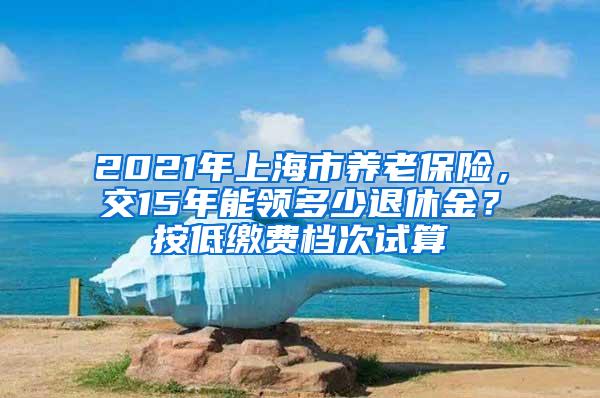 2021年上海市养老保险，交15年能领多少退休金？按低缴费档次试算