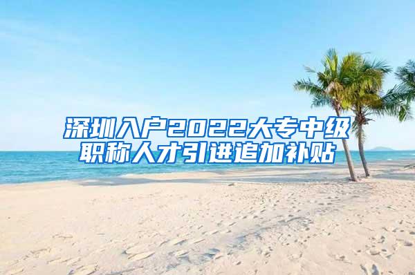 深圳入户2022大专中级职称人才引进追加补贴