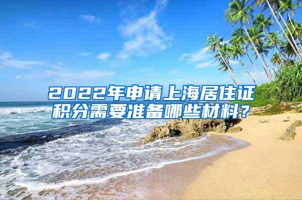 2022年申请上海居住证积分需要准备哪些材料？