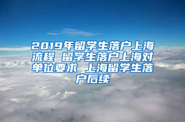 2019年留学生落户上海流程 留学生落户上海对单位要求 上海留学生落户后续