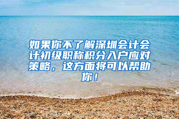 如果你不了解深圳会计会计初级职称积分入户应对策略，这方面将可以帮助你！