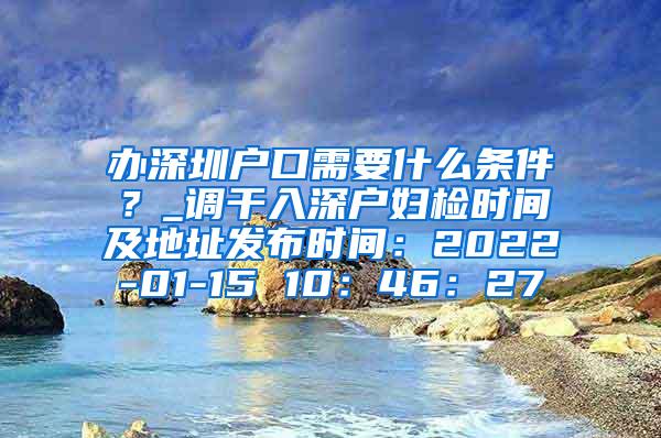 办深圳户口需要什么条件？_调干入深户妇检时间及地址发布时间：2022-01-15 10：46：27