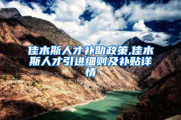 佳木斯人才补助政策,佳木斯人才引进细则及补贴详情