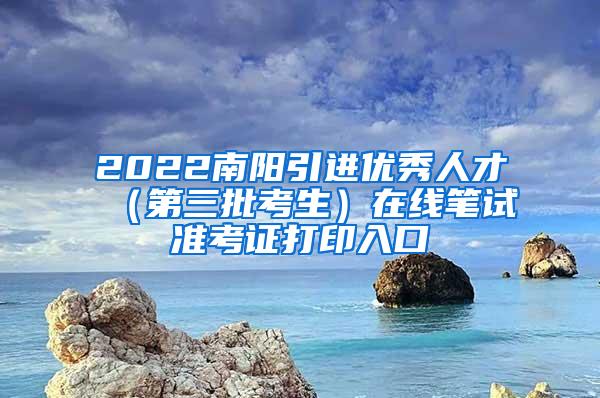 2022南阳引进优秀人才（第三批考生）在线笔试准考证打印入口