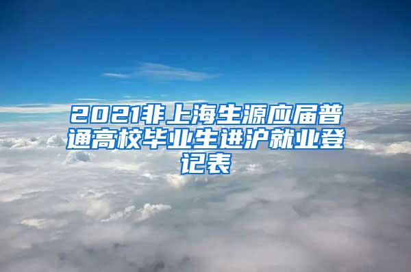 2021非上海生源应届普通高校毕业生进沪就业登记表