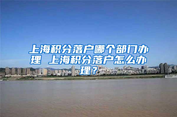 上海积分落户哪个部门办理 上海积分落户怎么办理？