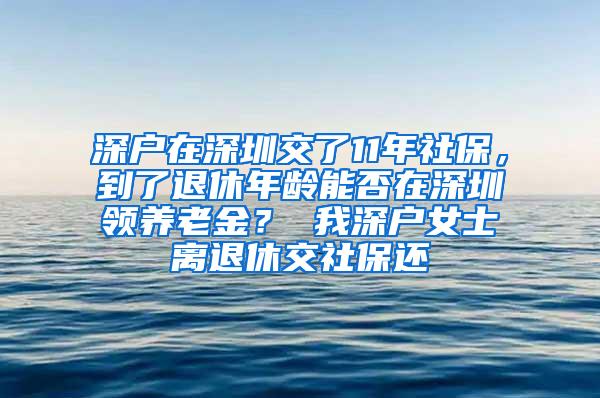 深户在深圳交了11年社保，到了退休年龄能否在深圳领养老金？ 我深户女士离退休交社保还