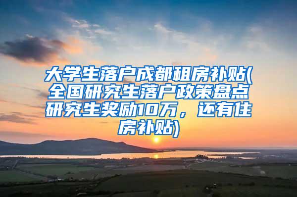 大学生落户成都租房补贴(全国研究生落户政策盘点研究生奖励10万，还有住房补贴)