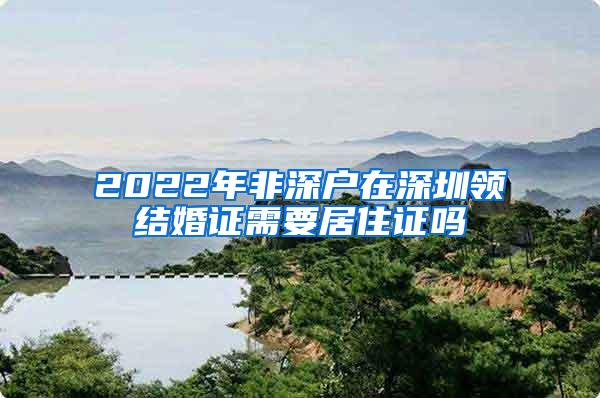 2022年非深户在深圳领结婚证需要居住证吗