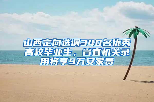 山西定向选调340名优秀高校毕业生，省直机关录用将享9万安家费