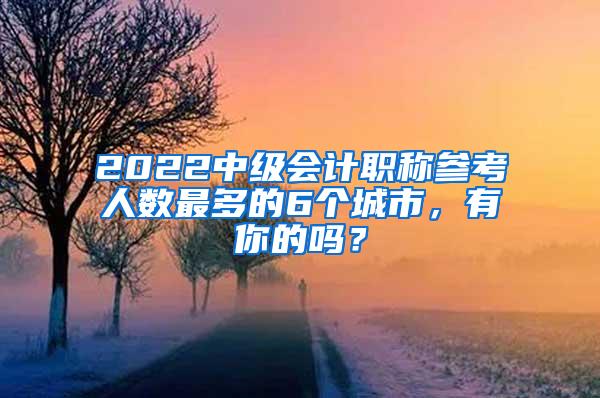 2022中级会计职称参考人数最多的6个城市，有你的吗？