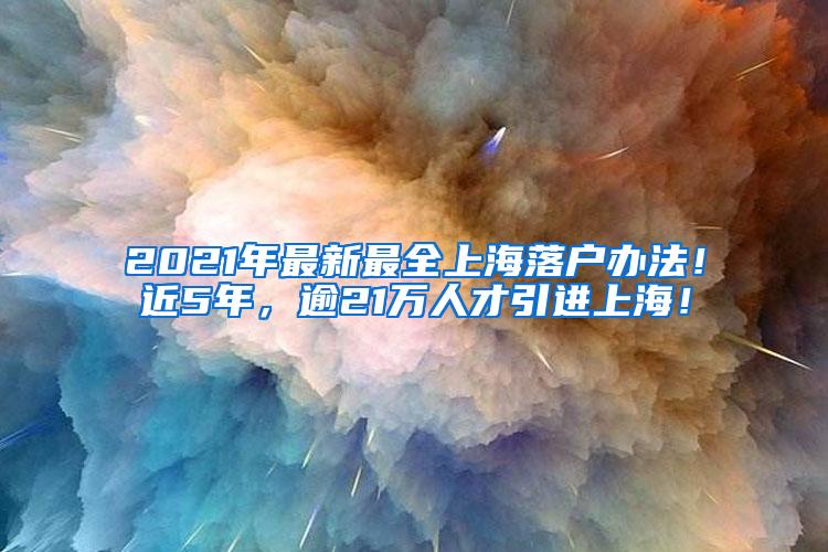 2021年最新最全上海落户办法！近5年，逾21万人才引进上海！