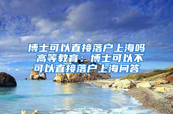 博士可以直接落户上海吗 高等教育：博士可以不可以直接落户上海问答