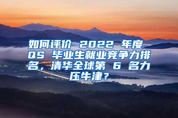 如何评价 2022 年度 QS 毕业生就业竞争力排名，清华全球第 6 名力压牛津？