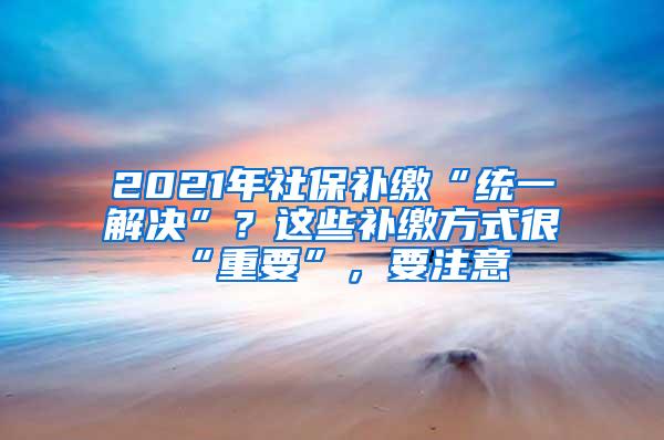 2021年社保补缴“统一解决”？这些补缴方式很“重要”，要注意