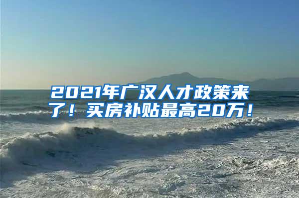 2021年广汉人才政策来了！买房补贴最高20万！