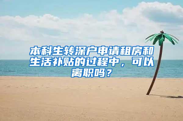 本科生转深户申请租房和生活补贴的过程中，可以离职吗？