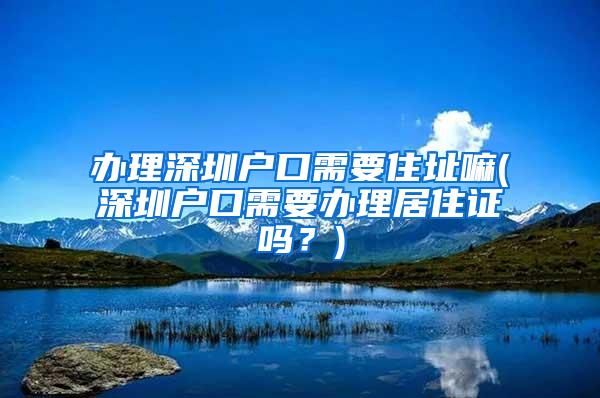 办理深圳户口需要住址嘛(深圳户口需要办理居住证吗？)