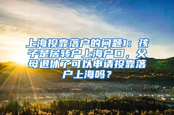 上海投靠落户的问题1：孩子是居转户上海户口，父母退休了可以申请投靠落户上海吗？