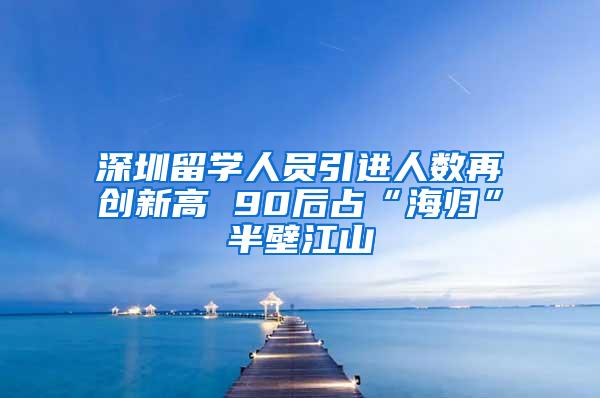 深圳留学人员引进人数再创新高 90后占“海归”半壁江山