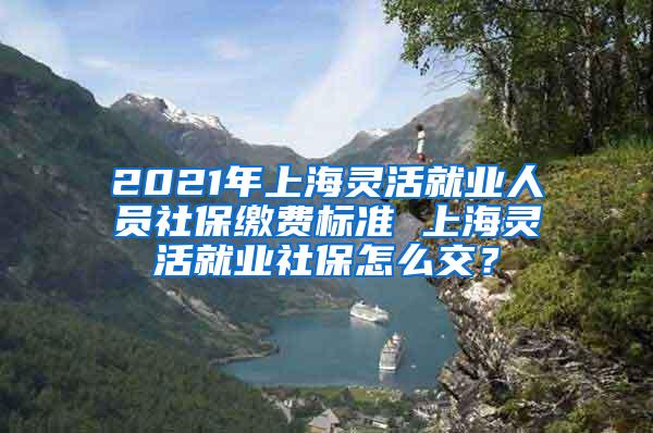 2021年上海灵活就业人员社保缴费标准 上海灵活就业社保怎么交？