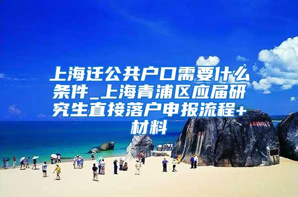 上海迁公共户口需要什么条件_上海青浦区应届研究生直接落户申报流程+材料