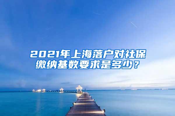 2021年上海落户对社保缴纳基数要求是多少？