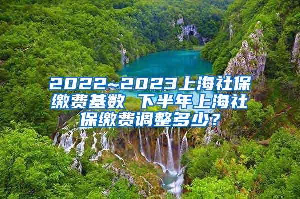 2022~2023上海社保缴费基数 下半年上海社保缴费调整多少？