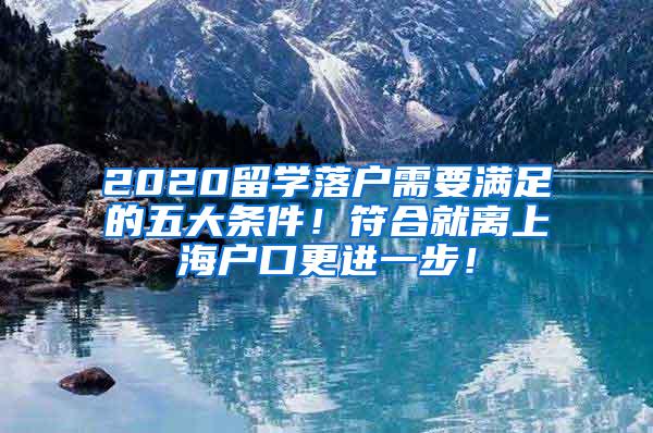 2020留学落户需要满足的五大条件！符合就离上海户口更进一步！