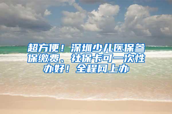 超方便！深圳少儿医保参保缴费、社保卡可一次性办好！全程网上办