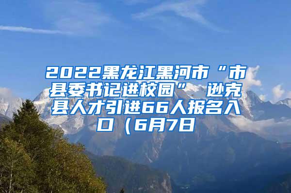 2022黑龙江黑河市“市县委书记进校园” 逊克县人才引进66人报名入口（6月7日