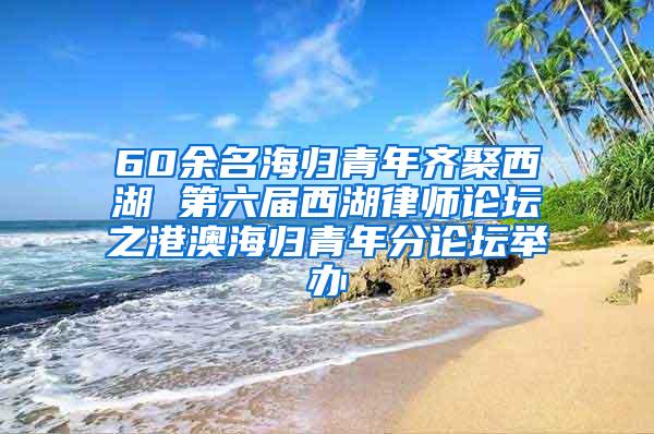 60余名海归青年齐聚西湖 第六届西湖律师论坛之港澳海归青年分论坛举办