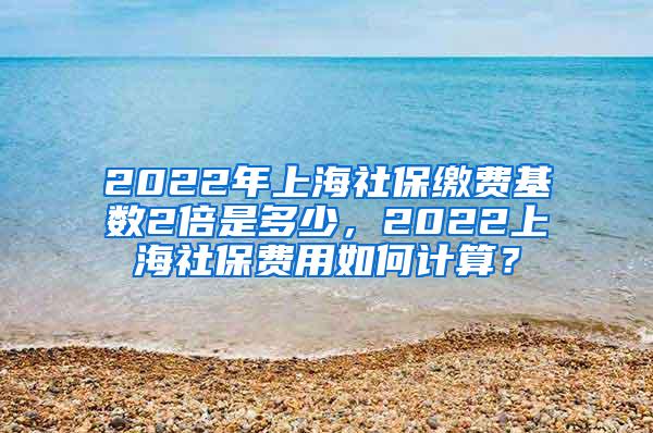 2022年上海社保缴费基数2倍是多少，2022上海社保费用如何计算？