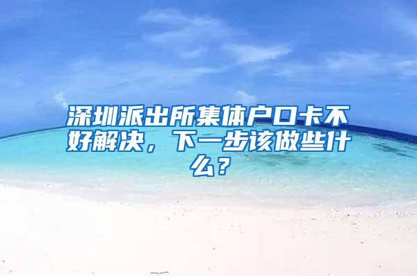 深圳派出所集体户口卡不好解决，下一步该做些什么？