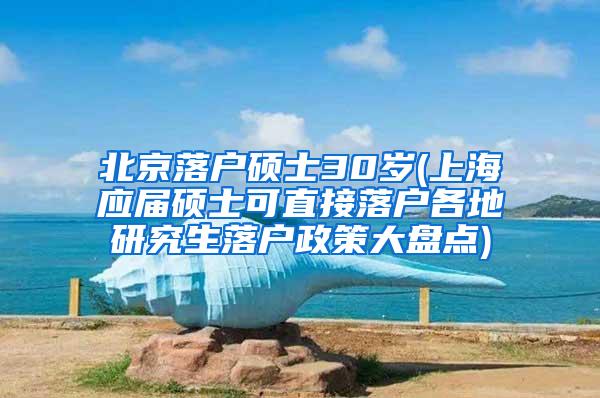 北京落户硕士30岁(上海应届硕士可直接落户各地研究生落户政策大盘点)