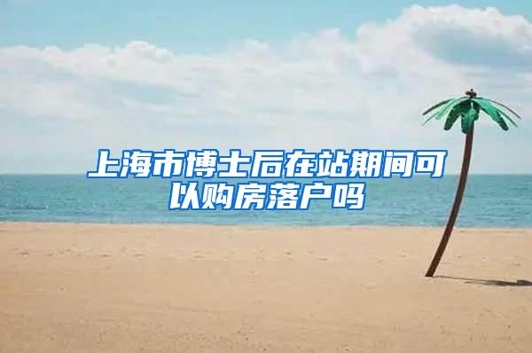 上海市博士后在站期间可以购房落户吗