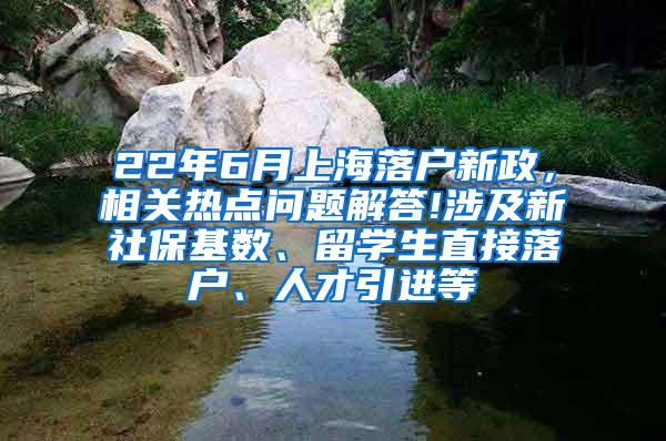 22年6月上海落户新政，相关热点问题解答!涉及新社保基数、留学生直接落户、人才引进等