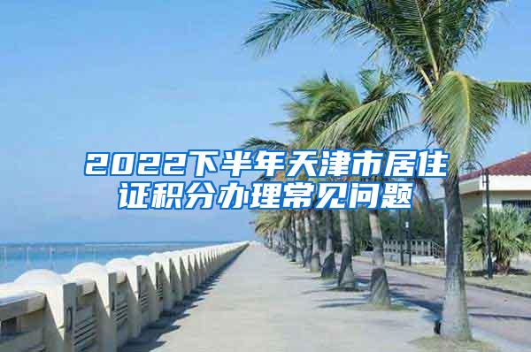 2022下半年天津市居住证积分办理常见问题