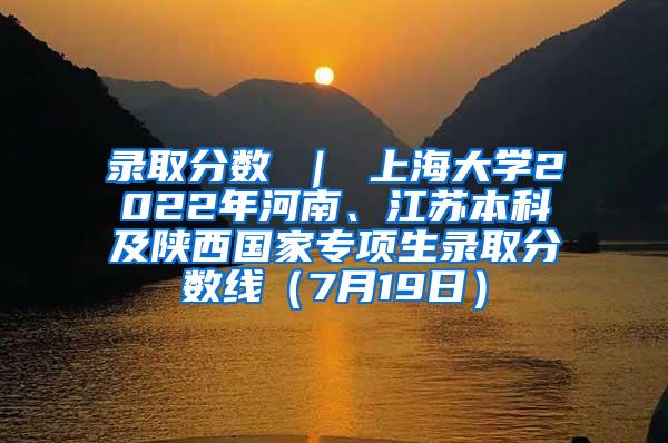 录取分数 ｜ 上海大学2022年河南、江苏本科及陕西国家专项生录取分数线（7月19日）