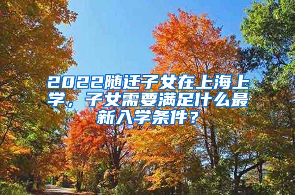 2022随迁子女在上海上学，子女需要满足什么最新入学条件？