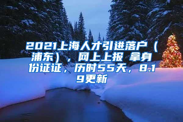 2021上海人才引进落户（浦东），网上上报→拿身份证证，历时55天，8.19更新