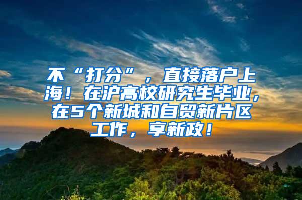 不“打分”，直接落户上海！在沪高校研究生毕业，在5个新城和自贸新片区工作，享新政！